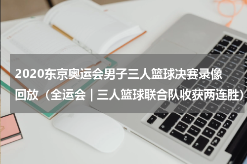 2020东京奥运会男子三人篮球决赛录像回放（全运会 | 三人篮球联合队收获两连胜）