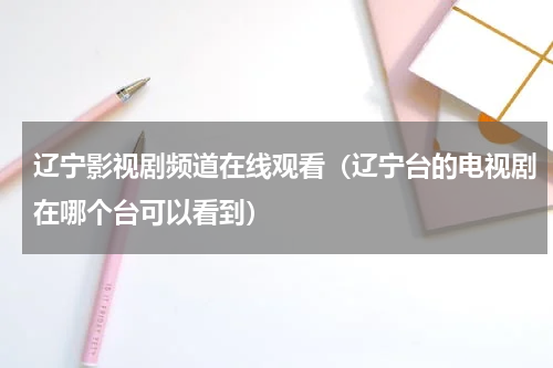 辽宁影视剧频道在线观看（辽宁台的电视剧在哪个台可以看到）