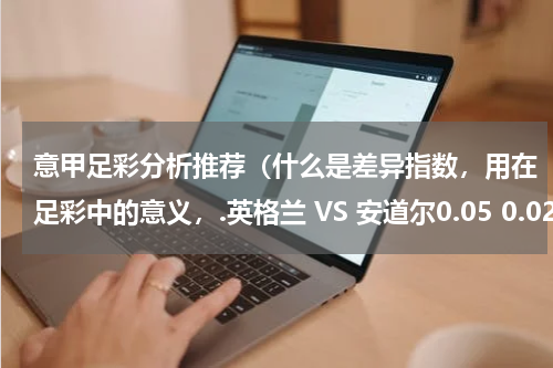 意甲足彩分析推荐（什么是差异指数，用在足彩中的意义，.英格兰 VS 安道尔0.05 0.02 0.00 为什么选英格兰单3）