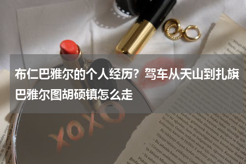 布仁巴雅尔的个人经历？驾车从天山到扎旗巴雅尔图胡硕镇怎么走