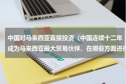 中国对马来西亚直接投资（中国连续十二年成为马来西亚最大贸易伙伴，在哪些方面进行了合作）