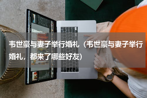 韦世豪与妻子举行婚礼（韦世豪与妻子举行婚礼，都来了哪些好友）