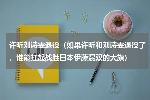 许昕刘诗雯退役（如果许昕和刘诗雯退役了，谁能扛起战胜日本伊藤混双的大旗）