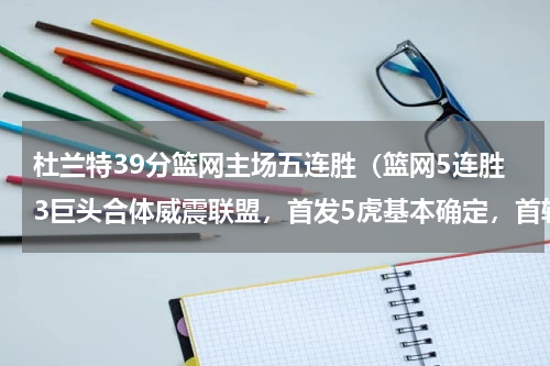 杜兰特39分篮网主场五连胜（篮网5连胜3巨头合体威震联盟，首发5虎基本确定，首轮遭遇强敌）