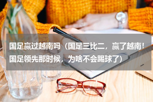 国足赢过越南吗（国足三比二，赢了越南！国足领先那时候，为啥不会踢球了）
