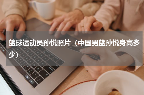 篮球运动员孙悦照片（中国男篮孙悦身高多少）