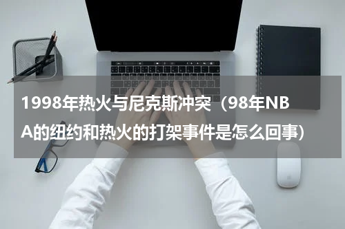 1998年热火与尼克斯冲突（98年NBA的纽约和热火的打架事件是怎么回事）