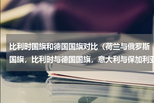 比利时国旗和德国国旗对比（荷兰与俄罗斯国旗，比利时与德国国旗，意大利与保加利亚国旗的不相同的地方）
