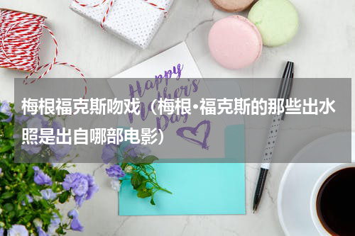 梅根福克斯吻戏（梅根·福克斯的那些出水照是出自哪部电影）