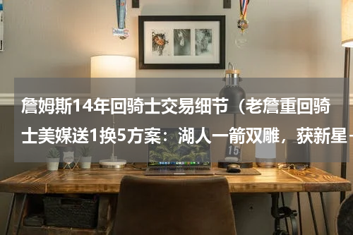 詹姆斯14年回骑士交易细节（老詹重回骑士美媒送1换5方案：湖人一箭双雕，获新星+2枚首轮）