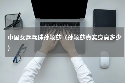 中国女乒乓球孙颖莎（孙颖莎真实身高多少）