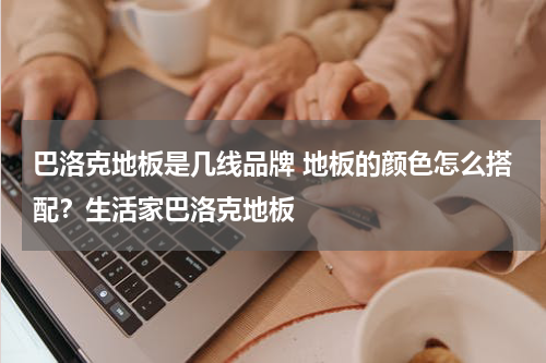 巴洛克地板是几线品牌 地板的颜色怎么搭配？生活家巴洛克地板