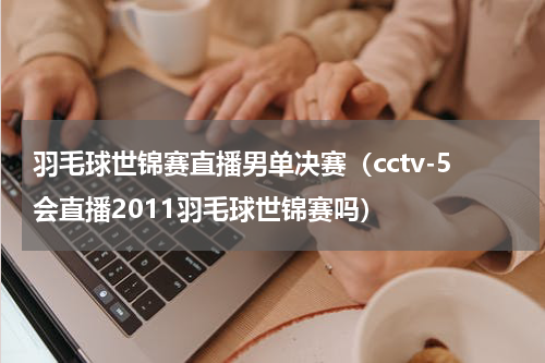 羽毛球世锦赛直播男单决赛（cctv-5会直播2011羽毛球世锦赛吗）