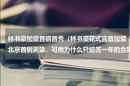 林书豪加盟首钢首秀（林书豪花式官宣加盟北京首钢男篮，可他为什么只能签一年的合同）