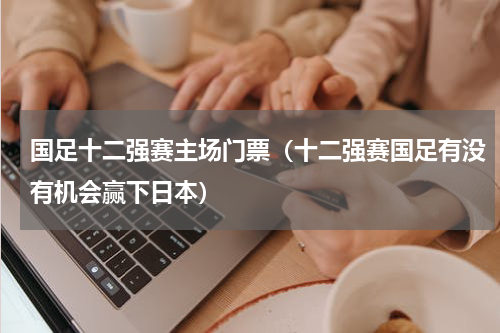 国足十二强赛主场门票（十二强赛国足有没有机会赢下日本）