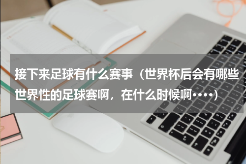 接下来足球有什么赛事（世界杯后会有哪些世界性的足球赛啊，在什么时候啊····）