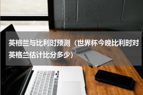 英格兰与比利时预测（世界杯今晚比利时对英格兰估计比分多少）