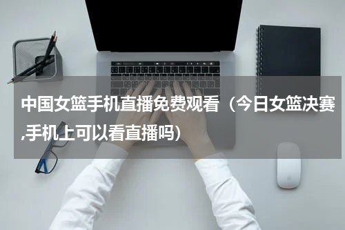 中国女篮手机直播免费观看（今日女篮决赛,手机上可以看直播吗）