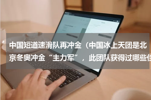 中国短道速滑队再冲金（中国冰上天团是北京冬奥冲金“主力军”，此团队获得过哪些佳绩）