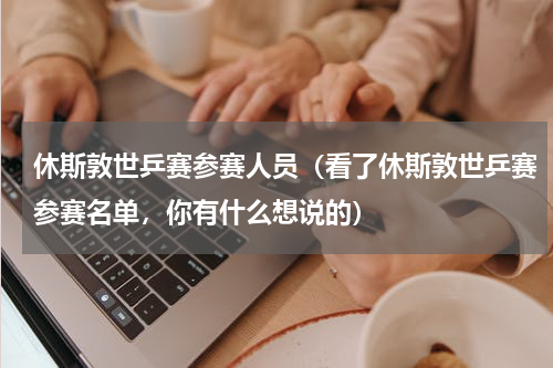 休斯敦世乒赛参赛人员（看了休斯敦世乒赛参赛名单，你有什么想说的）