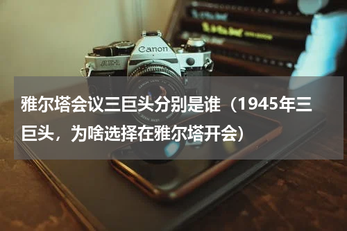雅尔塔会议三巨头分别是谁（1945年三巨头，为啥选择在雅尔塔开会）