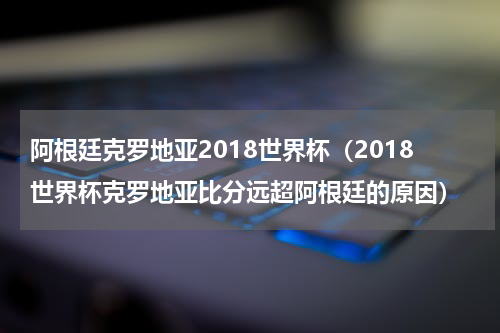 阿根廷克罗地亚2018世界杯（2018世界杯克罗地亚比分远超阿根廷的原因）