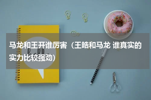 马龙和王开谁厉害（王皓和马龙 谁真实的实力比较强劲）