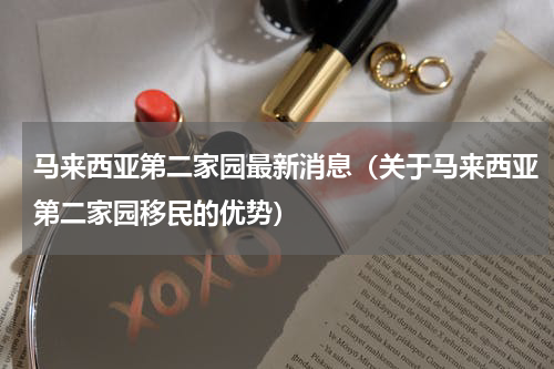 马来西亚第二家园最新消息（关于马来西亚第二家园移民的优势）