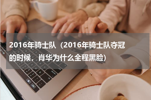 2016年骑士队（2016年骑士队夺冠的时候，肖华为什么全程黑脸）