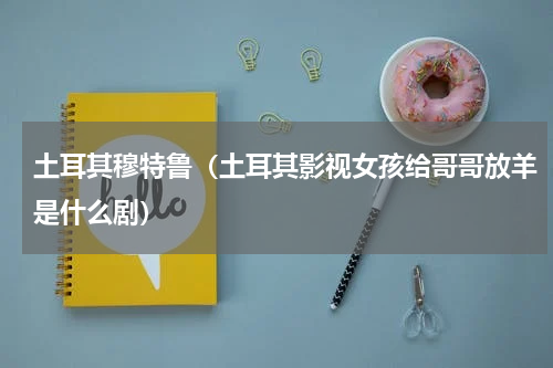 土耳其穆特鲁（土耳其影视女孩给哥哥放羊是什么剧）