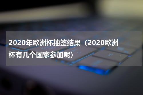 2020年欧洲杯抽签结果（2020欧洲杯有几个国家参加呢）
