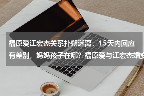 福原爱江宏杰关系扑朔迷离，15天内回应有差别，妈妈孩子在哪？福原爱与江宏杰婚变事件