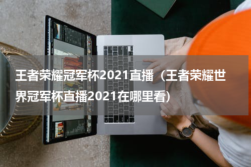 王者荣耀冠军杯2021直播（王者荣耀世界冠军杯直播2021在哪里看）