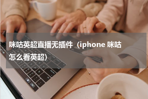 咪咕英超直播无插件（iphone 咪咕怎么看英超）