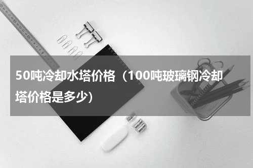 50吨冷却水塔价格（100吨玻璃钢冷却塔价格是多少）