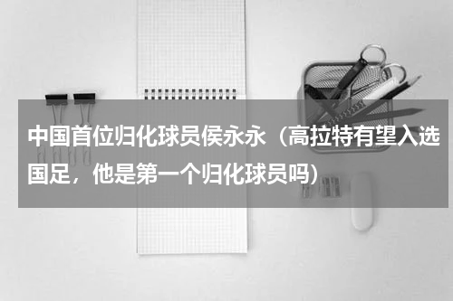 中国首位归化球员侯永永（高拉特有望入选国足，他是第一个归化球员吗）