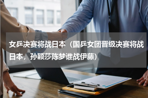 女乒决赛将战日本（国乒女团晋级决赛将战日本，孙颖莎陈梦谁战伊藤）