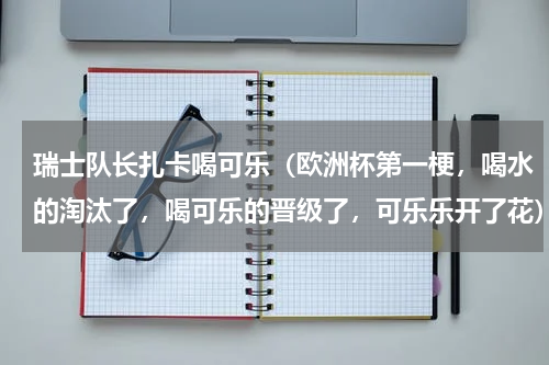 瑞士队长扎卡喝可乐（欧洲杯第一梗，喝水的淘汰了，喝可乐的晋级了，可乐乐开了花）
