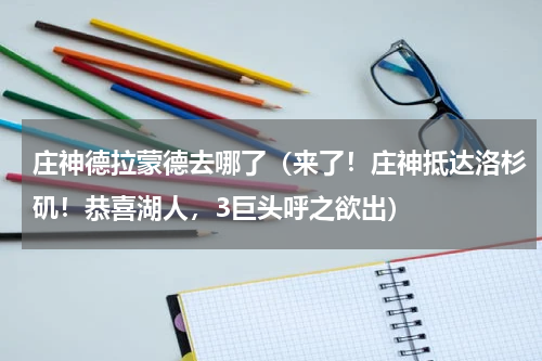 庄神德拉蒙德去哪了（来了！庄神抵达洛杉矶！恭喜湖人，3巨头呼之欲出）