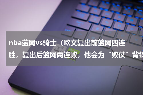 nba蓝网vs骑士（欧文复出前篮网四连胜，复出后篮网两连败，他会为“败仗”背锅吗）