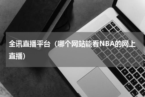 全讯直播平台（哪个网站能看NBA的网上直播）