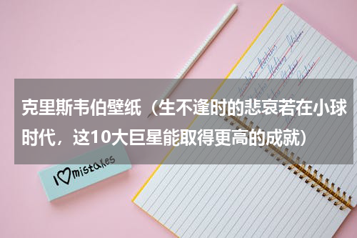 克里斯韦伯壁纸（生不逢时的悲哀若在小球时代，这10大巨星能取得更高的成就）