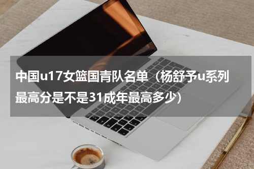 中国u17女篮国青队名单（杨舒予u系列最高分是不是31成年最高多少）