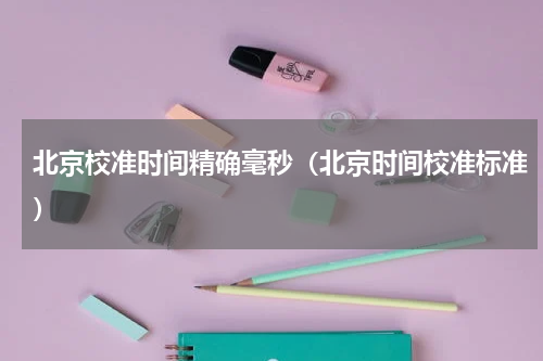 北京校准时间精确毫秒（北京时间校准标准）