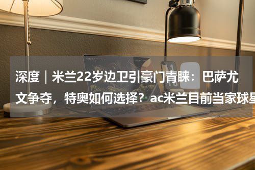 深度｜米兰22岁边卫引豪门青睐：巴萨尤文争夺，特奥如何选择？ac米兰目前当家球星