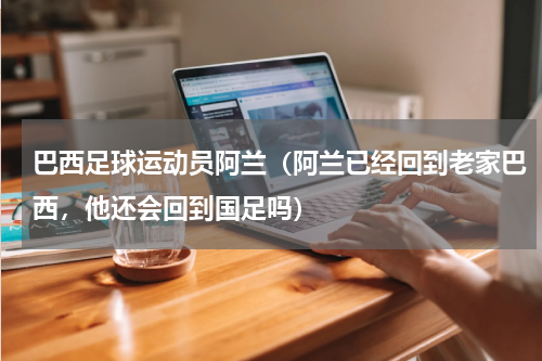 巴西足球运动员阿兰（阿兰已经回到老家巴西，他还会回到国足吗）