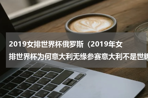 2019女排世界杯俄罗斯（2019年女排世界杯为何意大利无缘参赛意大利不是世锦赛亚军吗）