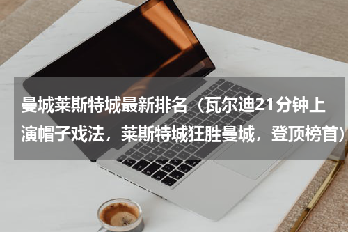 曼城莱斯特城最新排名（瓦尔迪21分钟上演帽子戏法，莱斯特城狂胜曼城，登顶榜首）