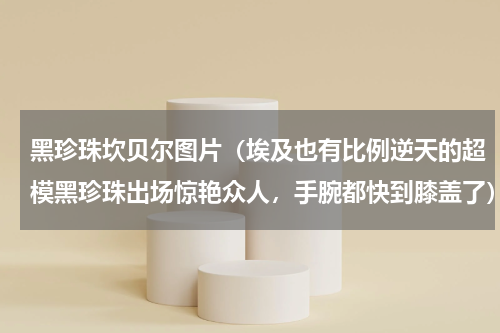 黑珍珠坎贝尔图片（埃及也有比例逆天的超模黑珍珠出场惊艳众人，手腕都快到膝盖了）