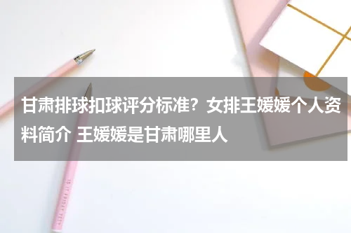 甘肃排球扣球评分标准？女排王媛媛个人资料简介 王媛媛是甘肃哪里人